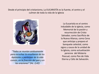 Desde el principio del cristianismo, La EUCARISTÍA es la fuente, el centro y el
                     culmen de toda la vida de la Iglesia



                                                         La Eucaristía es el centro
                                                      indudable de la Iglesia, como
                                                         Memorial de la pasión y
                                                          resurrección de Cristo
                                                       Salvador, como Sacrificio de
                                                      la Nueva Alianza, como Cena
                                                         que anticipa y prepara el
                                                         banquete celestial, como
                                                      signo y causa de la unidad de
   “Todos se reunían asiduamente                      la Iglesia, como actualización
  para escuchar la enseñanza de los                        perenne del Misterio
   Apóstoles y participar de la vida                    Pascual, como Pan de Vida
  común, en la fracción del pan y en                   Eterna y Cáliz de Salvación.
      las oraciones” (Hc. 2,42)
 