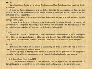  s. I :
      La adoración de Cristo en la misma Celebración del Sacrificio Eucarístico es vivida desde
el principio.
     A causa de las persecuciones y al no haber templos, la conservación de las especies
eucarísticas se hace normalmente en forma privada, y tiene por fin la comunión de los
enfermos, presos y ausentes.
     Fue habitual poner la Eucaristía en la boca de los muertos o en el ataúd, así como llevarla
consigo en los viajes
     Era muy firme la fe en la Presencia de Jesús en la Eucaristía. Ejemplo de esto es el
testimonio de San Ignacio de Antioquia que advirtió a los cristianos a no dejarse engañar por
los gnósticos que negaban la Presencia real de Jesús en la Eucaristía.

 s. II:
    Aparece el “rito de la fermentum”: una partícula del Pan Eucarístico, a veces sumergida
en el Cáliz, era transportados por el Obispo de una Diócesis hasta el Obispo de otra Diócesis.
Luego serían consumidas en una Misa solemne, como símbolo de la unidad entre las Iglesias

 s. III
    Ermitaños reservaban en sus celdas la Eucaristía para darse la comunión y se la llevaban
cuando se trasladaban de un lugar a otro.
    Cuando aparece el Monaquismo llevan la Eucaristía en sus personas en un recipiente
pequeño (“chismal”) o en una pequeña bolsa (“perula”) colgado al cuello bajo su ropa

 S. IV Concilio de Nicea (año 325)
          La Eucaristía comienza a ser reservada en las Iglesias de los Monasterios y
Conventos para la comunión de los enfermos y moribundos y para el rito de la fermentun
 