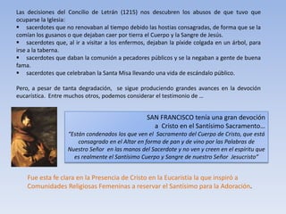 Las decisiones del Concilio de Letrán (1215) nos descubren los abusos de que tuvo que
ocuparse la Iglesia:
 sacerdotes que no renovaban al tiempo debido las hostias consagradas, de forma que se la
comían los gusanos o que dejaban caer por tierra el Cuerpo y la Sangre de Jesús.
 sacerdotes que, al ir a visitar a los enfermos, dejaban la píxide colgada en un árbol, para
irse a la taberna.
 sacerdotes que daban la comunión a pecadores públicos y se la negaban a gente de buena
fama.
 sacerdotes que celebraban la Santa Misa llevando una vida de escándalo público.

Pero, a pesar de tanta degradación, se sigue produciendo grandes avances en la devoción
eucarística. Entre muchos otros, podemos considerar el testimonio de …


                                                 SAN FRANCISCO tenía una gran devoción
                                                   a Cristo en el Santísimo Sacramento…
                   “Están condenados los que ven el Sacramento del Cuerpo de Cristo, que está
                       consagrado en el Altar en forma de pan y de vino por las Palabras de
                   Nuestro Señor en las manos del Sacerdote y no ven y creen en el espíritu que
                     es realmente el Santísimo Cuerpo y Sangre de nuestro Señor Jesucristo”


    Fue esta fe clara en la Presencia de Cristo en la Eucaristía la que inspiró a
    Comunidades Religiosas Femeninas a reservar el Santísimo para la Adoración.
 