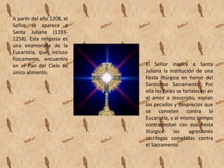 A partir del año 1208, el
Señor se aparece a
Santa Juliana (1193-
1258). Esta religiosa es
una enamorada de la
Eucaristía, que, incluso
físicamente, encuentra
en el Pan del Cielo su      El Señor inspira a Santa
único alimento.             Juliana la institución de una
                            fiesta litúrgica en honor del
                            Santísimo Sacramento. Por
                            ella los fieles se fortalecen en
                            el amor a Jesucristo, expían
                            los pecados y desprecios que
                            se cometen contra la
                            Eucaristía, y al mismo tiempo
                            contrarrestan con esa fiesta
                            litúrgica     las     agresiones
                            sacrílegas cometidas contra
                            el Sacramento
 