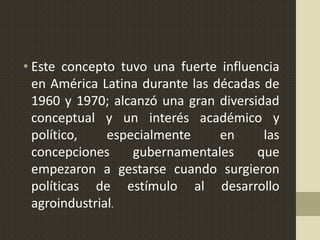 • Este concepto tuvo una fuerte influencia
en América Latina durante las décadas de
1960 y 1970; alcanzó una gran diversidad
conceptual y un interés académico y
político, especialmente en las
concepciones gubernamentales que
empezaron a gestarse cuando surgieron
políticas de estímulo al desarrollo
agroindustrial.
 