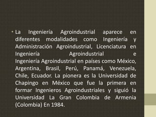 • La Ingeniería Agroindustrial aparece en
diferentes modalidades como Ingeniería y
Administración Agroindustrial, Licenciatura en
Ingeniería Agroindustrial e
Ingeniería Agroindustrial en países como México,
Argentina, Brasil, Perú, Panamá, Venezuela,
Chile, Ecuador. La pionera es la Universidad de
Chapingo en México que fue la primera en
formar Ingenieros Agroindustriales y siguió la
Universidad La Gran Colombia de Armenia
(Colombia) En 1984.
 