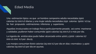Edad Media
Una estimación típica es que un hombre campesino adulto necesitaba 2900
calorías (12 000 kJ) diarias y una mujer adulta necesitaba 2150 calorías (9000 kJ).24
Se han propuesto estimaciones inferiores y superiores.
Aquellos involucrados en trabajo físico particularmente pesado, así como marineros
y soldados, pudieron haber consumido 3500 calorías (15 000 kJ) o más por día.
La ingesta de aristócratas pudo haber alcanzado entre 4000 y 5000 calorías (17
000-21 000 kJ) por día.25
Los monjes consumían 6000 calorías (25 000 kJ) por día en días «normales» y 4500
calorías (19 000 kJ) por día en ayunas.
 
