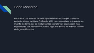 Edad Moderna
Recetarios: Los tratados técnicos, que no líricos, escritos por cocineros
profesionales ya existían a finales del s.XIII, pero es gracias a la imprenta, un
invento moderno, que se multiplican los ejemplares y se propagan más
rápidamente, con menor costo, dando lugar a la mezcla de distintas cocinas
de lugares diferentes.
 