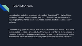Edad Moderna
Mercados: Las hortalizas se pusieron de moda en los siglos XVI y XVII debido a
influencias italianas. Algunos fueron muy populares como las alcachofas, los
espárragos,champiñones, zanahorias, nabos, pepinos, calabacines, calabazas y
lechugas.
La fruta es muy apreciada por los ricos que se las comen en el postre. Las pueden
comer crudas, cocidas, o en ensaladas. Otra manera es en forma de mermelada o
compota. Una fruta muy popular era el melón.Estos productos se compran en los
mercados en los cuales se realizaban en plazas o edificios (cerrados o abiertos).
 