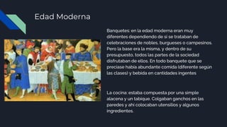 Edad Moderna
Banquetes: en la edad moderna eran muy
diferentes dependiendo de si se trataban de
celebraciones de nobles, burgueses o campesinos.
Pero la base era la misma, y dentro de su
presupuesto, todos las partes de la sociedad
disfrutaban de ellos. En todo banquete que se
preciase había abundante comida (diferente según
las clases) y bebida en cantidades ingentes
La cocina: estaba compuesta por una simple
alacena y un tabique. Colgaban ganchos en las
paredes y ahí colocaban utensilios y algunos
ingredientes.
 