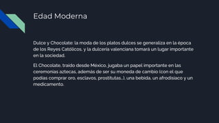Edad Moderna
Dulce y Chocolate: la moda de los platos dulces se generaliza en la época
de los Reyes Católicos, y la dulcería valenciana tomará un lugar importante
en la sociedad.
El Chocolate, traído desde México, jugaba un papel importante en las
ceremonias aztecas, además de ser su moneda de cambio (con el que
podías comprar oro, esclavos, prostitutas…), una bebida, un afrodisiaco y un
medicamento.
 