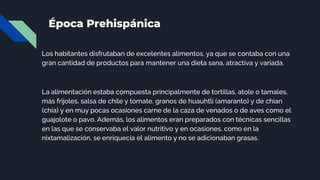 Época Prehispánica
Los habitantes disfrutaban de excelentes alimentos, ya que se contaba con una
gran cantidad de productos para mantener una dieta sana, atractiva y variada.
La alimentación estaba compuesta principalmente de tortillas, atole o tamales,
más frijoles, salsa de chile y tomate, granos de huauhtli (amaranto) y de chian
(chía) y en muy pocas ocasiones carne de la caza de venados o de aves como el
guajolote o pavo. Además, los alimentos eran preparados con técnicas sencillas
en las que se conservaba el valor nutritivo y en ocasiones, como en la
nixtamalización, se enriquecía el alimento y no se adicionaban grasas.
 