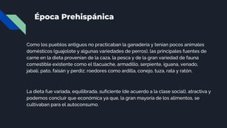 Época Prehispánica
Como los pueblos antiguos no practicaban la ganadería y tenían pocos animales
domésticos (guajolote y algunas variedades de perros), las principales fuentes de
carne en la dieta provenían de la caza, la pesca y de la gran variedad de fauna
comestible existente como el tlacuache, armadillo, serpiente, iguana, venado,
jabalí, pato, faisán y perdiz; roedores como ardilla, conejo, tuza, rata y ratón.
La dieta fue variada, equilibrada, suficiente (de acuerdo a la clase social), atractiva y
podemos concluir que económica ya que, la gran mayoría de los alimentos, se
cultivaban para el autoconsumo.
 