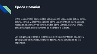 Época Colonial
Entre los animales comestibles sobresalen la vaca, oveja, cabra, cerdo,
gallina, conejo y paloma; especias como la pimienta, el clavo, la nuez
moscada, el azafrán y la canela, frutas como la fresa, naranja, limón,
caña de azúcar, que fácilmente se incorporó a la dieta.
Los indígenas probaron e incorporaron en su alimentación el aceite y
otras grasas (la manteca, chorizo o tocino), hasta la llegada de los
españoles.
 