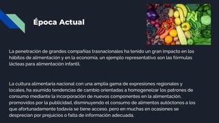 Época Actual
La penetración de grandes compañías trasnacionales ha tenido un gran impacto en los
hábitos de alimentación y en la economía, un ejemplo representativo son las fórmulas
lácteas para alimentación infantil.
La cultura alimentaria nacional con una amplia gama de expresiones regionales y
locales, ha asumido tendencias de cambio orientadas a homogeneizar los patrones de
consumo mediante la incorporación de nuevos componentes en la alimentación,
promovidos por la publicidad, disminuyendo el consumo de alimentos autóctonos a los
que afortunadamente todavía se tiene acceso, pero en muchas en ocasiones se
desprecian por prejuicios o falta de información adecuada.
 