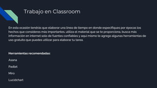 Trabajo en Classroom
En esta ocasión tendrás que elaborar una línea de tiempo en donde especifiques por épocas los
hechos que consideres más importantes, utiliza el material que se te proporciona, busca más
información en internet solo de fuentes confiables y aquí mismo te agrego algunas herramientas de
uso gratuito que puedes utilizar para elaborar tu tarea.
Herramientas recomendadas:
Asana
Padlet
Miro
Lucidchart
 