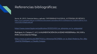 Referencias bibliográficas:
Servín, M. (2013). Nutrición básica y aplicada. UNIVERSIDAD NACIONAL AUTÓNOMA DE MÉXICO.
https://www.untumbes.edu.pe/vcs/biblioteca/document/varioslibros/0674.%20Nutrici%C3%B3n%20b%C3%A
1sica%20y%20aplicada.pdf
https://www.researchgate.net/publication/353221410_Los_alimentos_en_la_antiguedad
Rodríguez, A., Campos, C., (s.f.). LA ALIMENTACIÓN EN LA EDAD MODERNA(ss. XVI, XVII y
XVIII. Universidad de Málaga.
https://www.academia.edu/8847416/La_Alimentaci%C3%B3n_en_la_Edad_Moderna_Por_Alba
_Rodr%C3%ADguez_y_Claudia_Campos
 