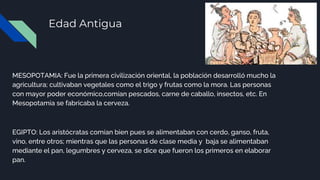 Edad Antigua
MESOPOTAMIA: Fue la primera civilización oriental, la población desarrolló mucho la
agricultura; cultivaban vegetales como el trigo y frutas como la mora. Las personas
con mayor poder económico,comían pescados, carne de caballo, insectos, etc. En
Mesopotamia se fabricaba la cerveza.
EGIPTO: Los aristócratas comían bien pues se alimentaban con cerdo, ganso, fruta,
vino, entre otros; mientras que las personas de clase media y baja se alimentaban
mediante el pan, legumbres y cerveza, se dice que fueron los primeros en elaborar
pan.
 