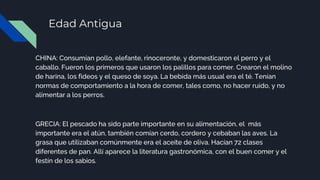 Edad Antigua
CHINA: Consumían pollo, elefante, rinoceronte, y domesticaron el perro y el
caballo. Fueron los primeros que usaron los palillos para comer. Crearon el molino
de harina, los fideos y el queso de soya. La bebida más usual era el té. Tenían
normas de comportamiento a la hora de comer, tales como, no hacer ruido, y no
alimentar a los perros.
GRECIA: El pescado ha sido parte importante en su alimentación, el más
importante era el atún, también comían cerdo, cordero y cebaban las aves. La
grasa que utilizaban comúnmente era el aceite de oliva. Hacían 72 clases
diferentes de pan. Allí aparece la literatura gastronómica, con el buen comer y el
festín de los sabios.
 