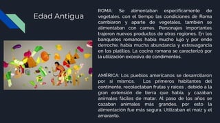 Edad Antigua
ROMA: Se alimentaban específicamente de
vegetales, con el tiempo las condiciones de Roma
cambiaron y aparte de vegetales, también se
alimentaban con carnes. Personajes importantes
trajeron nuevos productos de otras regiones. En los
banquetes romanos había mucho lujo y por ende
derroche, había mucha abundancia y extravagancia
en los platillos. La cocina romana se caracterizó por
la utilización excesiva de condimentos.
AMÉRICA: Los pueblos americanos se desarrollaron
por sí mismos. Los primeros habitantes del
continente, recolectaban frutas y raíces , debido a la
gran extensión de tierra que había, y cazaban
animales fáciles de matar. Al paso de los años se
cazaban animales más grandes, por esto la
alimentación fue más segura. Utilizaban el maíz y el
amaranto.
 