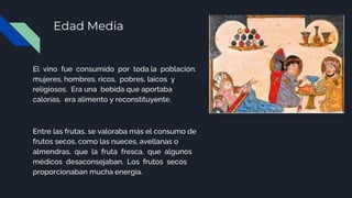 Edad Media
El vino fue consumido por toda la población:
mujeres, hombres, ricos, pobres, laicos y
religiosos. Era una bebida que aportaba
calorías, era alimento y reconstituyente.
Entre las frutas, se valoraba más el consumo de
frutos secos, como las nueces, avellanas o
almendras, que la fruta fresca, que algunos
médicos desaconsejaban. Los frutos secos
proporcionaban mucha energía.
 