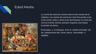 Edad Media
La carne de caza era común solo en las mesas de la
nobleza. Las carnes de carnicero más frecuentes eran
la de cerdo, pollo y otras aves domésticas; la carne de
res era menos común, porque requería una mayor
inversión en tierra.
El bacalao y el arenque eran el sostén principal de
las poblaciones del norte; secos, ahumados o
salados.
 
