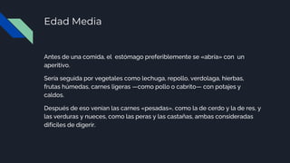 Edad Media
Antes de una comida, el estómago preferiblemente se «abría» con un
aperitivo.
Sería seguida por vegetales como lechuga, repollo, verdolaga, hierbas,
frutas húmedas, carnes ligeras —como pollo o cabrito— con potajes y
caldos.
Después de eso venían las carnes «pesadas», como la de cerdo y la de res, y
las verduras y nueces, como las peras y las castañas, ambas consideradas
difíciles de digerir.
 