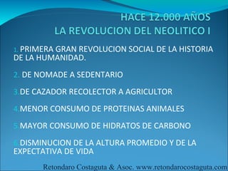 1. PRIMERA
         GRAN REVOLUCION SOCIAL DE LA HISTORIA
DE LA HUMANIDAD.
2. DE NOMADE A SEDENTARIO

3.DE CAZADOR RECOLECTOR A AGRICULTOR

4.MENOR CONSUMO DE PROTEINAS ANIMALES

5.MAYOR CONSUMO DE HIDRATOS DE CARBONO

6.DISMINUCION DE LA ALTURA PROMEDIO Y DE LA
EXPECTATIVA DE VIDA
       Retondaro Costaguta & Asoc. www.retondarocostaguta.com
 