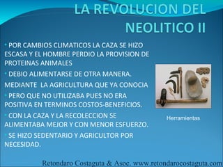 • POR CAMBIOS CLIMATICOS LA CAZA SE HIZO
ESCASA Y EL HOMBRE PERDIO LA PROVISION DE
PROTEINAS ANIMALES
• DEBIO ALIMENTARSE DE OTRA MANERA.
MEDIANTE LA AGRICULTURA QUE YA CONOCIA
• PERO QUE NO UTILIZABA PUES NO ERA
POSITIVA EN TERMINOS COSTOS-BENEFICIOS.
• CON LA CAZA Y LA RECOLECCION SE              Herramientas
ALIMENTABA MEJOR Y CON MENOR ESFUERZO.
• SE HIZO SEDENTARIO Y AGRICULTOR POR
NECESIDAD.

          Retondaro Costaguta & Asoc. www.retondarocostaguta.com
 