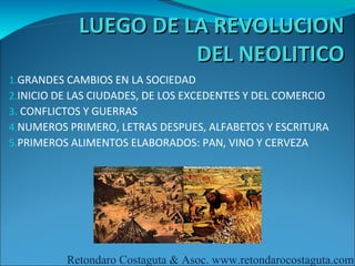 LUEGO DE LA REVOLUCION
                      DEL NEOLITICO
1.GRANDES CAMBIOS EN LA SOCIEDAD
2.INICIO DE LAS CIUDADES, DE LOS EXCEDENTES Y DEL COMERCIO
3. CONFLICTOS Y GUERRAS
4.NUMEROS PRIMERO, LETRAS DESPUES, ALFABETOS Y ESCRITURA
5.PRIMEROS ALIMENTOS ELABORADOS: PAN, VINO Y CERVEZA




          Retondaro Costaguta & Asoc. www.retondarocostaguta.com
 