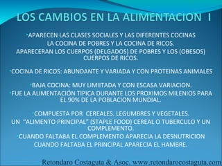 •APARECEN LAS CLASES SOCIALES Y LAS DIFERENTES COCINAS
           LA COCINA DE POBRES Y LA COCINA DE RICOS.
  APARECERAN LOS CUERPOS (DELGADOS) DE POBRES Y LOS (OBESOS)
                      CUERPOS DE RICOS.
•COCINA DE RICOS: ABUNDANTE Y VARIADA Y CON PROTEINAS ANIMALES

      •BAJA COCINA: MUY LIMIITADA Y CON ESCASA VARIACION.
•FUE LA ALIMENTACIÓN TIPICA DURANTE LOS PROXIMOS MILENIOS PARA
               EL 90% DE LA POBLACION MUNDIAL.
      •COMPUESTA POR CEREALES. LEGUMBRES Y VEGETALES.
UN “ALIMENTO PRINCIPAL” (STAPLE FOOD) CEREAL O TUBERCULO Y UN
                       COMPLEMENTO.
 •CUANDO FALTABA EL COMPLEMENTO APARECIA LA DESNUTRICION
       CUANDO FALTABA EL PRINCIPAL APARECIA EL HAMBRE.

          Retondaro Costaguta & Asoc. www.retondarocostaguta.com
 