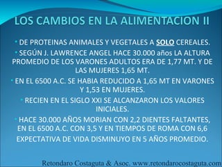 • DE PROTEINAS ANIMALES Y VEGETALES A SOLO CEREALES.
 • SEGÚN J. LAWRENCE ANGEL HACE 30.000 años LA ALTURA
 PROMEDIO DE LOS VARONES ADULTOS ERA DE 1,77 MT. Y DE
                     LAS MUJERES 1,65 MT.
• EN EL 6500 A.C. SE HABIA REDUCIDO A 1,65 MT EN VARONES
                      Y 1,53 EN MUJERES.
    • RECIEN EN EL SIGLO XXI SE ALCANZARON LOS VALORES
                           INICIALES.
  • HACE 30.000 AÑOS MORIAN CON 2,2 DIENTES FALTANTES,
   EN EL 6500 A.C. CON 3,5 Y EN TIEMPOS DE ROMA CON 6,6
   EXPECTATIVA DE VIDA DISMINUYO EN 5 AÑOS PROMEDIO.

        Retondaro Costaguta & Asoc. www.retondarocostaguta.com
 
