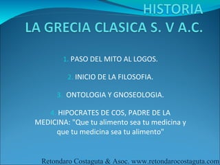 1. PASO DEL MITO AL LOGOS.

         2. INICIO DE LA FILOSOFIA.

      3. ONTOLOGIA Y GNOSEOLOGIA.

    4. HIPOCRATES DE COS, PADRE DE LA
MEDICINA: "Que tu alimento sea tu medicina y
     que tu medicina sea tu alimento"


 Retondaro Costaguta & Asoc. www.retondarocostaguta.com
 