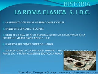 1. LA ALIMENTACION EN LAS CELEBRACIONES SOCIALES.

2. BANQUETES OFICIALES Y SOCIALES.

3. LIBRO DE COCINA: DE RE COQUINARIA (SOBRE LAS COSAS/TEMAS DE LA
COCINA) DE MARCO GAVIO APICIO S. I D.C.

4. LUGARES PARA COMER FUERA DEL HOGAR.

5. ROMA DIFUNDE SU COCINA POR EL IMPERIO – VINO ACEITE DE OLIVA AJO
PANES ETC.- Y TRAEN ALIMENTOS EXOTICOS A ROMA.




            Retondaro Costaguta & Asoc. www.retondarocostaguta.com
 