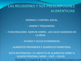 1. NORMAS Y CONTROL SOCIAL.

                2. JAMON Y TRIQUINOSIS.

3. FUNCIONALISMO. MARVIN HARRIS . LAS VACAS SAGRADAS EN
                       LA INDIA.

            4. AYUNOS Y CICLOS ECONOMICOS.

   5. ALIMENTOS PROHIBIDOS Y ALIMENTOS PERMITIDOS.

6. DIETA RESTRINGIDA Y EL IMPACTO DE ALIMENTOS SOBRE EL
        HUMOR PERSONAL CARNE – CAFÉ – CACAO
       Retondaro Costaguta & Asoc. www.retondarocostaguta.com
 