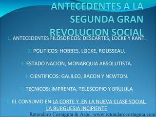 1. ANTECEDENTES FILOSOFICOS: DESCARTES, LOCKE Y KANT.

        2. POLITICOS: HOBBES, LOCKE, ROUSSEAU.

     3. ESTADO NACION, MONARQUIA ABSOLUTISTA.

      4. CIENTIFICOS: GALILEO, BACON Y NEWTON.

     5. TECNICOS: IMPRENTA, TELESCOPIO Y BRUJULA

6. EL CONSUMO EN LA CORTE Y EN LA NUEVA CLASE SOCIAL,
               LA BURGUESIA INCIPIENTE
        Retondaro Costaguta & Asoc. www.retondarocostaguta.com
 