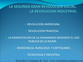 1. REVOLUCION AMERICANA.

              2. REVOLUCION FRANCESA.

3. LA EMANCIPACION DE LA HUMANIDAD MEDIANTE EL USO
                PUBLICO DE LA RAZON

     4. DEMOCRACIA, BURGUESIA Y CAPITALISMO.

             5. TECNOLOGIA E INDUSTRIA.

      Retondaro Costaguta & Asoc. www.retondarocostaguta.com
 