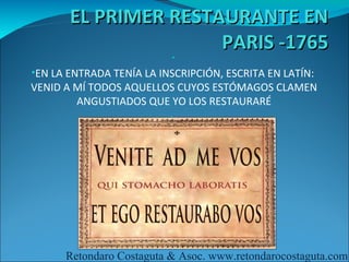 EL PRIMER RESTAURANTE EN
                      PARIS -1765
                          •

•EN LA ENTRADA TENÍA LA INSCRIPCIÓN, ESCRITA EN LATÍN:
VENID A MÍ TODOS AQUELLOS CUYOS ESTÓMAGOS CLAMEN
        ANGUSTIADOS QUE YO LOS RESTAURARÉ
                        •




      Retondaro Costaguta & Asoc. www.retondarocostaguta.com
 