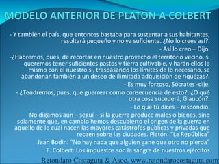 - Y también el país, que entonces bastaba para sustentar a sus habitantes,
                     resultará pequeño y no ya suficiente. ¿No lo crees así?.
                                                           - Así lo creo – Dijo.
-¿Habremos, pues, de recortar en nuestro provecho el territorio vecino, si
      queremos tener suficientes pastos y tierra cultivable, y harán ellos lo
         mismo con el nuestro si, traspasando los límites de lo necesario, se
     abandonan también a un deseo de ilimitada adquisición de riquezas?.
                                             - Es muy forzoso, Sócrates -dije.
   - ¿Tendremos, pues, que guerrear como consecuencia de esto?. ¿O qué
                                               otra cosa sucederá, Glaucón?.
                                                - Lo que tú dices – respondió.
        -No digamos aún – seguí – si la guerra produce males o bienes, sino
    solamente que, en cambio hemos descubierto el origen de la guerra en
  aquello de lo cual nacen las mayores catástrofes públicas y privadas que
                           recaen sobre las ciudades. Platón. “La República”
            Jean Bodin: “No hay nada que alguien gane que otro no pierda”
               F. Colbert: Los impuestos son la sangre de nuestros ejércitos
            Retondaro Costaguta & Asoc. www.retondarocostaguta.com
 