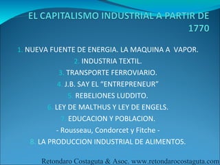 1. NUEVA FUENTE DE ENERGIA. LA MAQUINA A VAPOR.
               2. INDUSTRIA TEXTIL.
           3. TRANSPORTE FERROVIARIO.
          4. J.B. SAY EL “ENTREPRENEUR”
             5. REBELIONES LUDDITO.
       6. LEY DE MALTHUS Y LEY DE ENGELS.
           7. EDUCACION Y POBLACION.
           - Rousseau, Condorcet y Fitche -
   8. LA PRODUCCION INDUSTRIAL DE ALIMENTOS.

      Retondaro Costaguta & Asoc. www.retondarocostaguta.com
 