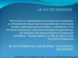 “Afirmo que la capacidad de crecimiento de la población
 es infinitamente mayor que la capacidad de la tierra para
    producir alimentos para el hombre. La Población, si no
encuentra obstáculos, aumenta en progresión geométrica.
            Los alimentos tan sólo aumentan en progresión
      aritmética.” Thomas Malthus (1798) An Essay on the
                                     Principle of Population

  EN 1972 INFORME DEL CLUB DE ROMA: “LOS LIMITES AL
                                     CRECIMIENTO”

       Retondaro Costaguta & Asoc. www.retondarocostaguta.com
 