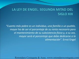 “Cuanto más pobre es un individuo, una familia o un pueblo,
   mayor ha de ser el porcentaje de su renta necesario para
      el mantenimiento de su subsistencia física y, a su vez,
          mayor será el porcentaje que debe dedicarse a la
                                 alimentación”. Ernst Engel




       Retondaro Costaguta & Asoc. www.retondarocostaguta.com
 