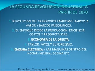 1. REVOLUCION DEL TRANSPORTE MARITIMO: BARCOS A
            VAPOR Y BARCOS FRIGORIFICOS.
  2. EL ENFOQUE DESDE LA PRODUCCION. EFICIENCIA:
               COSTOS Y PRODUCTIVIDAD.
              3. ECONOMIA DE LA OFERTA.
           4. TAYLOR, FAYOL Y EL FORDISMO.
 5. ENERGIA ELECTRICA Y LAS MAQUINAS DENTRO DEL
             HOGAR: NEVERA, COCINA ETC.



     Retondaro Costaguta & Asoc. www.retondarocostaguta.com
 