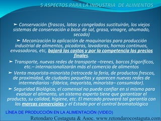➤ Conservación (frascos, latas y congelados sustituirán, los viejos
   sistemas de conservación a base de sal, grasa, vinagre, ahumado,
                                  secado)
     ➤ Mecanización la aplicación de maquinarias para producción
    industrial de alimentos, picadoras, lavadoras, hornos continuos,
 envasadoras, etc, bajará los costos y por la competencia los precios
                                  finales.
 ➤ Transporte, nuevas redes de transporte –trenes, barcos frigoríficos,
         etc.– internacionalizarán más el comercio de alimentos
➤ Venta mayorista-minorista (retrocede la feria, de productos frescos,
   de proximidad, de ciudades pequeñas y aparecen nuevas redes de
      intermediarios –fábrica, mayorista, minorista– consumidor).
➤ Seguridad Biológica, el comensal no puede confiar en si mismo para
     evaluar el alimento, un sistema experto tiene que garantizar el
producto, su calidad, higiene, etc. El mercado proveerá tal garantía con
    las marcas comerciales y el Estado por el control bromatológico
LÍNEA DE PRODUCCIÓN EN LA ALIMENTACIÓN (VIDEO)
           Retondaro Costaguta & Asoc. www.retondarocostaguta.com
 