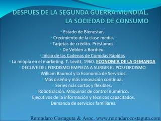 • Estado de Bienestar.
                   • Crecimiento de la clase media.
                   • Tarjetas de crédito. Préstamos.
                         • De Veblen a Bordieu.
              • Inicio de las Cadenas de Comidas Rápidas
• La miopía en el marketing. T. Levitt, 1960. ECONOMIA DE LA DEMANDA
     • DECLIVE DEL FORDISMO EMPIEZA A SURGIR EL POSFORDISMO
                • William Baumol y la Economía de Servicios.
                  • Más diseño y más innovación continua.
                         • Series más cortas y flexibles.
              • Robotización. Máquinas de control numérico.
          • Ejecutivos de la información y técnicos capacitados.
                      • Demanda de servicios familiares.


         Retondaro Costaguta & Asoc. www.retondarocostaguta.com
 