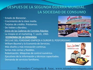 • Estado de Bienestar.
• Crecimiento de la clase media.
• Tarjetas de crédito. Préstamos.
• De Veblen a Bordieu.
• Inicio de las Cadenas de Comidas Rápidas
• La miopía en el marketing. T. Levitt, 1960.
• ECONOMIA DE LA DEMANDA
• DECLIVE DEL FORDISMO EMPIEZA A SURGIR EL POSFORDISMO
• William Baumol y la Economía de Servicios.
• Más diseño y más innovación continua.
• Series más cortas y flexibles.
• Robotización. Máquinas de control numérico.
• Ejecutivos de la información y técnicos capacitados.
• Demanda de servicios familiares.


           Retondaro Costaguta & Asoc. www.retondarocostaguta.com
 