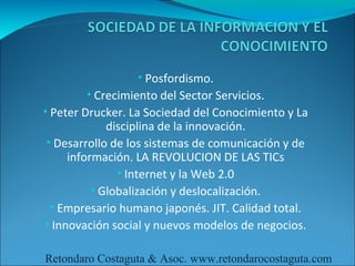 • Posfordismo.
        • Crecimiento del Sector Servicios.
• Peter Drucker. La Sociedad del Conocimiento y La
             disciplina de la innovación.
• Desarrollo de los sistemas de comunicación y de
     información. LA REVOLUCION DE LAS TICs
               • Internet y la Web 2.0
          • Globalización y deslocalización.
 • Empresario humano japonés. JIT. Calidad total.
• Innovación social y nuevos modelos de negocios.

Retondaro Costaguta & Asoc. www.retondarocostaguta.com
 