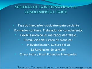 •     Tasa de innovación crecientemente creciente
•       Formación continua. Trabajador del conocimiento.
        • Flexibilización de los mercados de trabajo.
           • Disminución del Estado de bienestar.
             • Individualización. Cultura del Yo
                • La Revolución de la Mujer
        • China, India y Brasil Potencias Emergentes



          Retondaro Costaguta & Asoc. www.retondarocostaguta.com
 