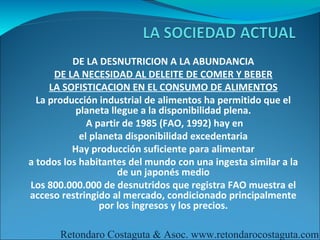 DE LA DESNUTRICION A LA ABUNDANCIA
      DE LA NECESIDAD AL DELEITE DE COMER Y BEBER
     LA SOFISTICACION EN EL CONSUMO DE ALIMENTOS
  La producción industrial de alimentos ha permitido que el
           planeta llegue a la disponibilidad plena.
              A partir de 1985 (FAO, 1992) hay en
            el planeta disponibilidad excedentaria
          Hay producción suficiente para alimentar
a todos los habitantes del mundo con una ingesta similar a la
                     de un japonés medio
Los 800.000.000 de desnutridos que registra FAO muestra el
acceso restringido al mercado, condicionado principalmente
                 por los ingresos y los precios.

       Retondaro Costaguta & Asoc. www.retondarocostaguta.com
 