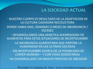 • NUESTRO CUERPO ES RESULTADO DE LA ADAPTACION DE
           LA CULTURA CAZADORA RECOLECTORA
DONDE HABIA DIAS, SEMANAS O MESES DE ABUNDANCIA /
                        ESCASEZ
   • DESARROLLAMOS UNA GENETICA AHORRADORA DE
ALIMENTOS PARA ESTAS SITUACIONES DE INCERTIDUMBRE
     • LA ABUNDANCIA ALIMENTARIA QUE DISPONE LA
          HUMANIDAD EN LAS ULTIMAS DECADAS
   • SIN INCERTIDUMBRE ACERCA DE LA POSIBILIDAD DE
       COMER MAÑANA – Y CON VIDAS SEDENTARIAS
• HA DESARROLLADO UN MASIVO PROCESO DE OBESIDAD

      Retondaro Costaguta & Asoc. www.retondarocostaguta.com
 