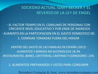 • EL FACTOR TIEMPO EN EL CONSUMO DE PERSONAS CON
    CRECIENTE NIVEL EDUCATIVO Y POR ENDE DE INGRESOS
• AUMENTO EN LA PARTICIPACION EN EL GASTO DOMESTICO DE:
         1. COMIDAS TOMADAS FUERA DEL HOGAR

     DENTRO DEL GASTO DE LAS FAMILIAS EN ESPAÑA (2012)
        ALIMENTOS Y BEBIDAS NO ALCOHOLICAS 18.3%
RESTAURANTES, BARES, CAFETERIAS, CANTINAS Y COMEDORES: 13%

    2. ALIMENTOS PREPARADOS Y LISTOS PARA CONSUMIR

         Retondaro Costaguta & Asoc. www.retondarocostaguta.com
 