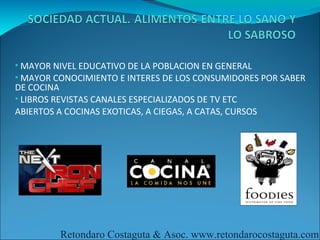 • MAYOR NIVEL EDUCATIVO DE LA POBLACION EN GENERAL
• MAYOR CONOCIMIENTO E INTERES DE LOS CONSUMIDORES POR SABER
DE COCINA
• LIBROS REVISTAS CANALES ESPECIALIZADOS DE TV ETC
ABIERTOS A COCINAS EXOTICAS, A CIEGAS, A CATAS, CURSOS




          Retondaro Costaguta & Asoc. www.retondarocostaguta.com
 