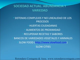 • SISTEMAS COMPLEJOS Y NO LINEALIDAD DE LOS
                    PROCESOS
             • HUERTAS CIUDADANAS
          • ALIMENTOS DE PROXIMIDAD
        • RECUPERAR RECETAS Y SABORES
• BANCOS DE VARIEDADES VEGETALES Y ANIMALES
    • SLOW FOOD (http://www.slowfood.com)
                  • SLOW CITIES



 Retondaro Costaguta & Asoc. www.retondarocostaguta.com
 