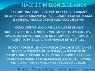 • LAS PROTEINAS Y ACIDOS GRASOS DE LA CARNE AYUDAN A
DESARROLLAR UN ORGANOS METABOLICAMENTE COSTOSO COMO
    EL CEREBRO, PROCESO DE ENCEFALIZACION CRECIENTE.

     • COMO VEGETARIANOS HACE 2,5 MILLONES DE AÑOS
NUESTROS CEREBROS TENIAN UN VOLUMEN DE 450 CM CUBICOS –
APENAS MAS GRANDE QUE EL DE UN CHIMPANCE - Y UN APARATO
    DIGESTIVO EXTENSO AL ALIMENTARNOS DE VEGETALES.

• 600.000 AÑOS DESPUES – OMNIVOROS CON CARNE COCIDA – SE
    REDUCE LA EXTENSIÓN DEL INTESTINO, LA SUPERFICIE DE
MASTICACION DE LAS MUELAS ES UN 20% INFERIOR Y EL CEREBRO
UN 40% MAS GRANDE. EN LA ACTUALIDAD EL CEREBRO HUMANO
   PESA 1,5 KG Y TIENE UN VOLUMEN DE 1.200 CM CUBICOS.

        Retondaro Costaguta & Asoc. www.retondarocostaguta.com
 